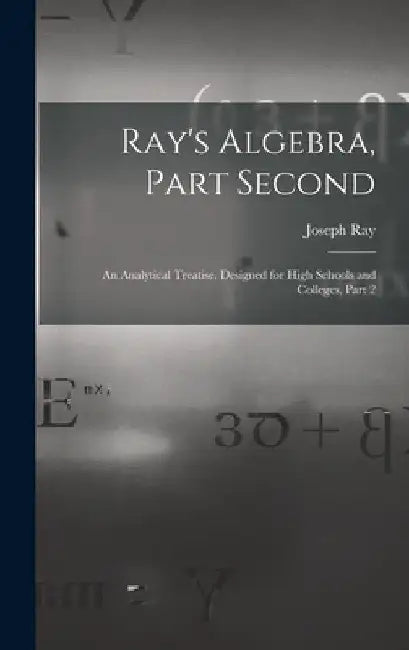 Ray's Algebra, Part Second: An Analytical Treatise, Designed for High Schools and Colleges, Part 2 by Joseph Ray