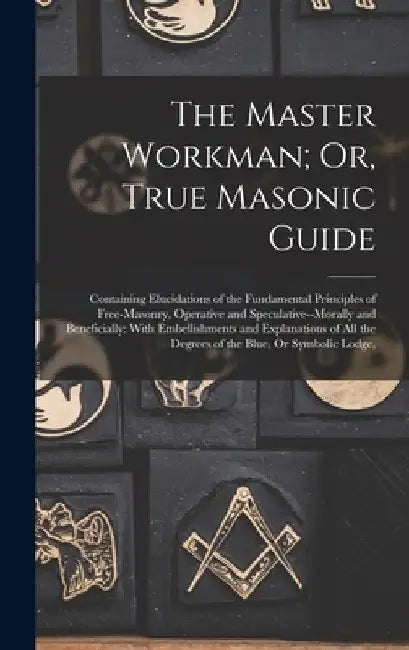 The Master Workman; Or, True Masonic Guide: Containing Elucidations of the Fundamental Principles of Free-Masonry, Operative and Speculative--Morally by Anonymous