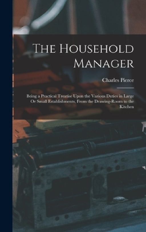 The Household Manager: Being a Practical Treatise Upon the Various Duties in Large Or Small Establishments, From the Drawing-Room to the Kitchen by Charles Pierce