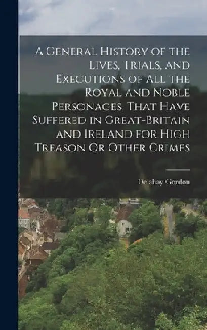 A General History of the Lives, Trials, and Executions of All the Royal and Noble Personages, That Have Suffered in Great-Britain and Ireland for High by Delahay Gordon