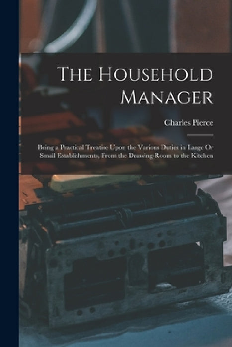 The Household Manager: Being a Practical Treatise Upon the Various Duties in Large Or Small Establishments, From the Drawing-Room to the Kitchen by Charles Pierce