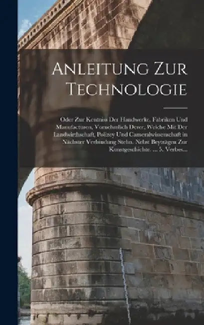 Anleitung Zur Technologie: Oder Zur Kentniss Der Handwerke, Fabriken Und Manufacturen, Vornehmlich Derer, Welche Mit Der Landwirthschaft, Polizey by Anonymous