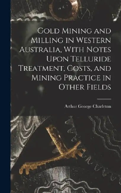Gold Mining and Milling in Western Australia, With Notes Upon Telluride Treatment, Costs, and Mining Practice in Other Fields by Arthur George Charleton