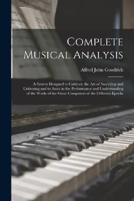 Complete Musical Analysis: A System Designed to Cultivate the Art of Analyzing and Criticising and to Assist in the Performance and Understanding by Alfred John Goodrich