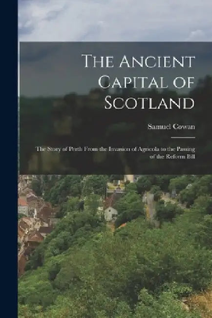 The Ancient Capital of Scotland: The Story of Perth From the Invasion of Agricola to the Passing of the Reform Bill by Samuel Cowan