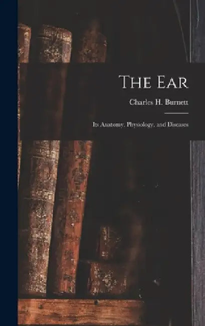 The Ear: Its Anatomy, Physiology, and Diseases by Charles H. Burnett