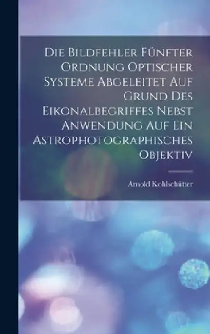 Die Bildfehler Fünfter Ordnung Optischer Systeme Abgeleitet Auf Grund Des Eikonalbegriffes Nebst Anwendung Auf Ein Astrophotographisches Objektiv by Arnold Kohlschütter
