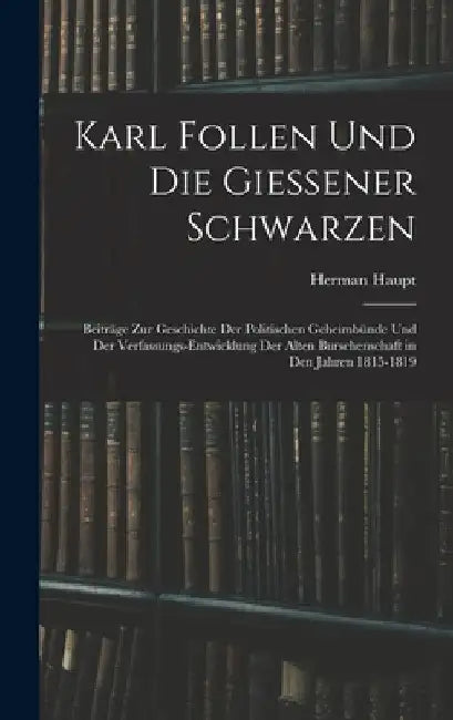 Karl Follen Und Die Giessener Schwarzen: Beiträge Zur Geschichte Der Politischen Geheimbünde Und Der Verfassungs-Entwicklung Der Alten Burschenschaft by Herman Haupt