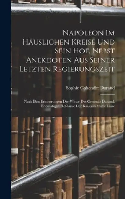 Napoleon Im Häuslichen Kreise Und Sein Hof, Nebst Anekdoten Aus Seiner Letzten Regierungszeit: Nach Den Erinnerungen Der Witwe Des Generals Durand, Eh by Sophie Cohondet Durand