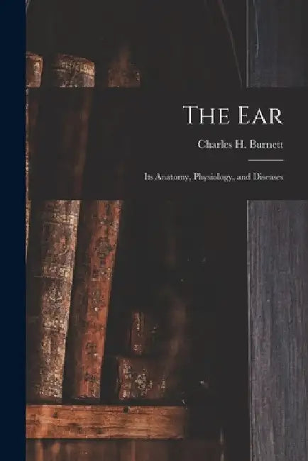 The Ear: Its Anatomy, Physiology, and Diseases by Charles H. Burnett