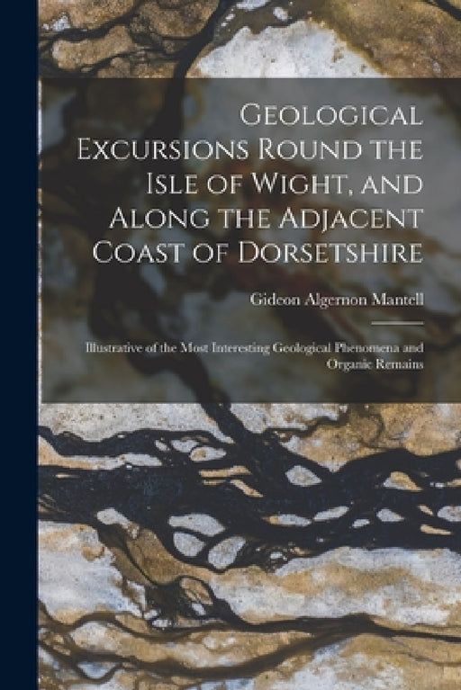 Geological Excursions Round the Isle of Wight, and Along the Adjacent Coast of Dorsetshire: Illustrative of the Most Interesting Geological Phenomena by Gideon Algernon Mantell