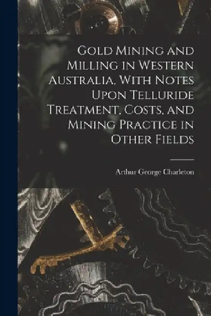 Gold Mining and Milling in Western Australia, With Notes Upon Telluride Treatment, Costs, and Mining Practice in Other Fields by Arthur George Charleton