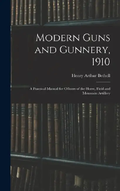 Modern Guns and Gunnery, 1910: A Practical Manual for Officers of the Horse, Field and Mountain Artillery by Henry Arthur Bethell