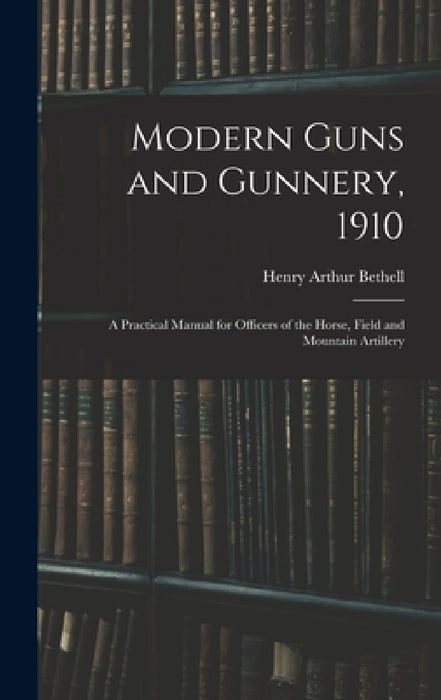 Modern Guns and Gunnery, 1910: A Practical Manual for Officers of the Horse, Field and Mountain Artillery by Henry Arthur Bethell