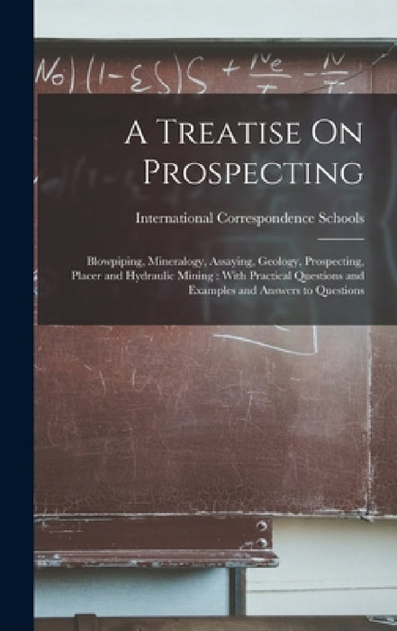 A Treatise On Prospecting: Blowpiping, Mineralogy, Assaying, Geology, Prospecting, Placer and Hydraulic Mining: With Practical Questions and Exam by International Correspondence Schools