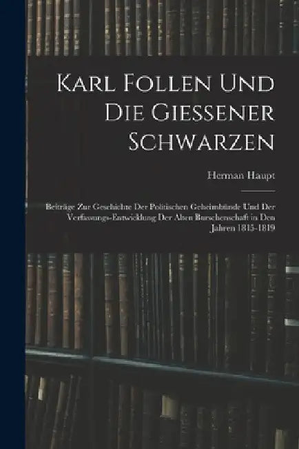 Karl Follen Und Die Giessener Schwarzen: Beiträge Zur Geschichte Der Politischen Geheimbünde Und Der Verfassungs-Entwicklung Der Alten Burschenschaft by Herman Haupt
