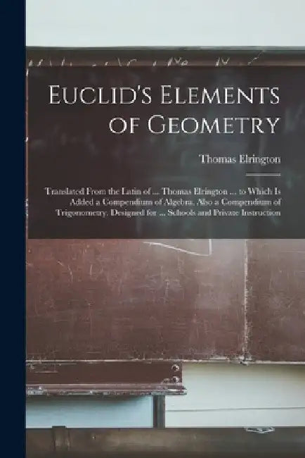 Euclid's Elements of Geometry: Translated From the Latin of ... Thomas Elrington ... to Which Is Added a Compendium of Algebra, Also a Compendium of by Thomas Elrington