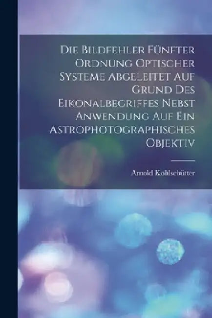 Die Bildfehler Fünfter Ordnung Optischer Systeme Abgeleitet Auf Grund Des Eikonalbegriffes Nebst Anwendung Auf Ein Astrophotographisches Objektiv by Arnold Kohlschütter