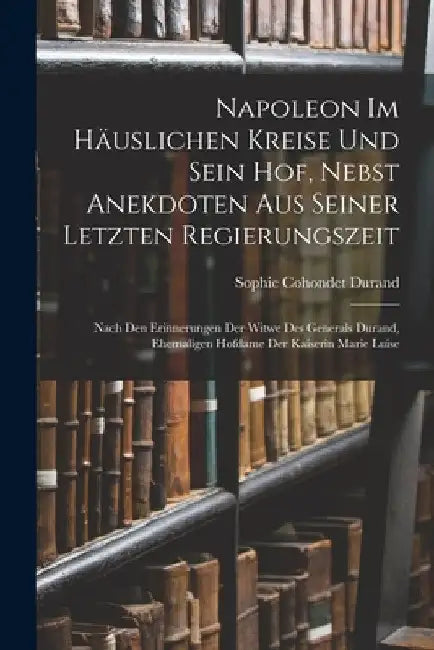 Napoleon Im Häuslichen Kreise Und Sein Hof, Nebst Anekdoten Aus Seiner Letzten Regierungszeit: Nach Den Erinnerungen Der Witwe Des Generals Durand, Eh by Sophie Cohondet Durand