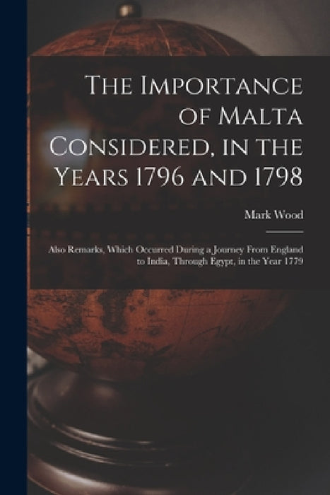The Importance of Malta Considered, in the Years 1796 and 1798: Also Remarks, Which Occurred During a Journey From England to India, Through Egypt, in by Mark Wood