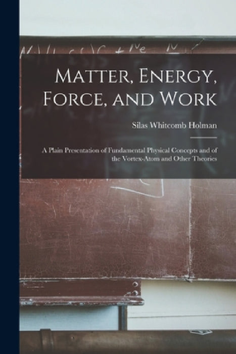 Matter, Energy, Force, and Work: A Plain Presentation of Fundamental Physical Concepts and of the Vortex-Atom and Other Theories by Silas Whitcomb Holman