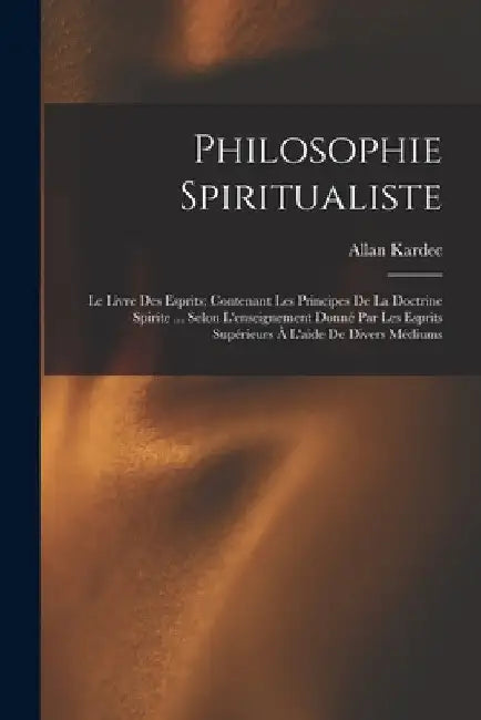 Philosophie Spiritualiste: Le Livre Des Esprits; Contenant Les Principes De La Doctrine Spirite ... Selon L'enseignement Donné Par Les Esprits Su by Allan Kardec
