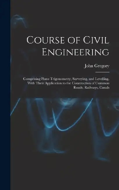 Course of Civil Engineering: Comprising Plane Trigonometry, Surveying, and Levelling. With Their Application to the Construction of Common Roads, R by John Gregory