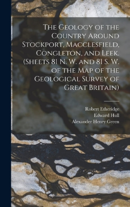 The Geology of the Country Around Stockport, Macclesfield, Congleton, and Leek. (Sheets 81 N. W. and 81 S. W. of the Map of the Geological Survey of G by Robert Etheridge, Edward Hull, Alexander Henry Green