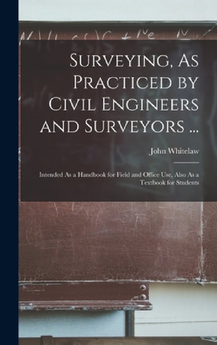 Surveying, As Practiced by Civil Engineers and Surveyors ...: Intended As a Handbook for Field and Office Use, Also As a Textbook for Students by John Whitelaw