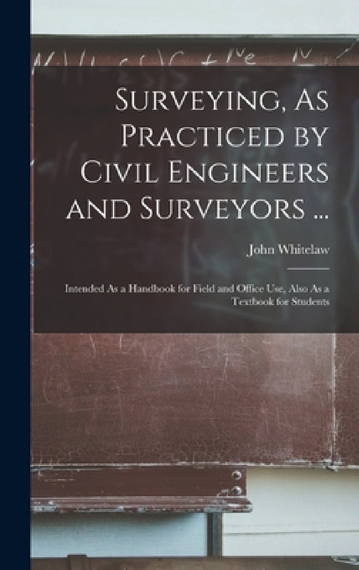 Surveying, As Practiced by Civil Engineers and Surveyors ...: Intended As a Handbook for Field and Office Use, Also As a Textbook for Students by John Whitelaw