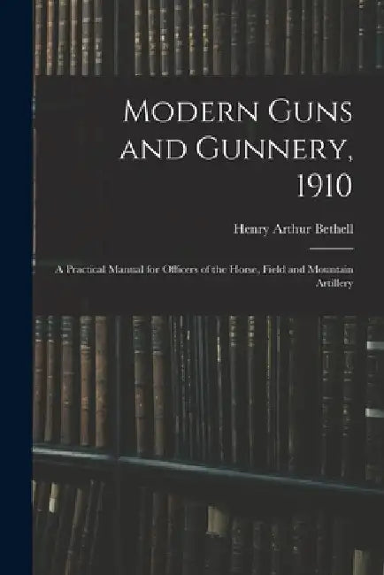 Modern Guns and Gunnery, 1910: A Practical Manual for Officers of the Horse, Field and Mountain Artillery by Henry Arthur Bethell