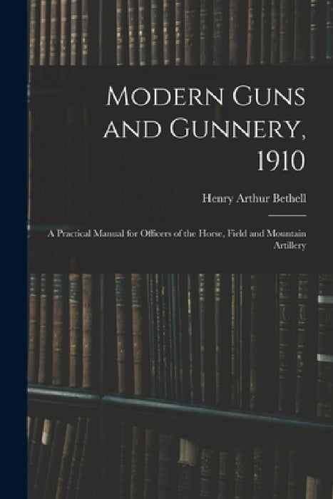 Modern Guns and Gunnery, 1910: A Practical Manual for Officers of the Horse, Field and Mountain Artillery by Henry Arthur Bethell