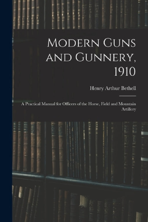 Modern Guns and Gunnery, 1910: A Practical Manual for Officers of the Horse, Field and Mountain Artillery by Henry Arthur Bethell