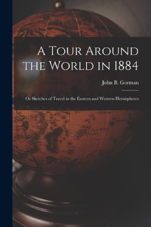 A Tour Around the World in 1884: Or Sketches of Travel in the Eastern and Western Hemispheres by John B. Gorman