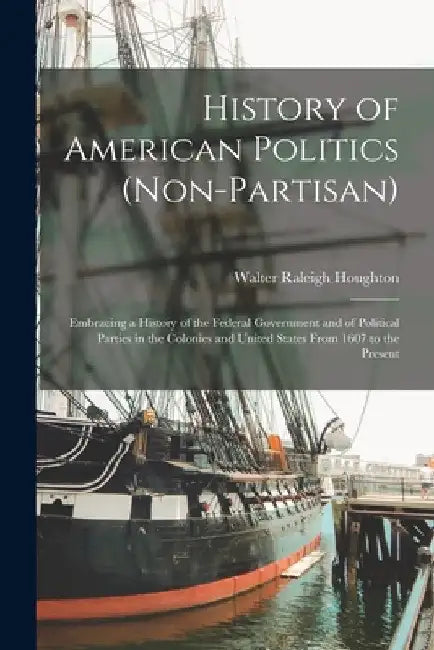History of American Politics (Non-Partisan): Embracing a History of the Federal Government and of Political Parties in the Colonies and United States by Walter Raleigh Houghton