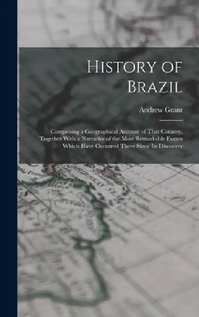 History of Brazil: Comprising a Geographical Account of That Country, Together With a Narrative of the Most Remarkable Events Which Have by Andrew Grant