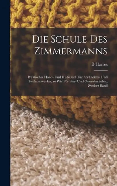 Die Schule des Zimmermanns: Praktisches Hand- und Hülfsbuch für Architekten und Bauhandwerker, so wie für Bau- und Gewerbschulen, Zweiter Band by B. Harres