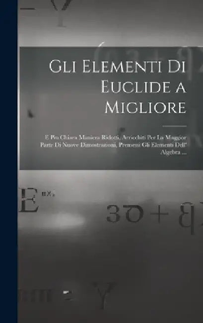 Gli Elementi Di Euclide a Migliore: E Piu Chiara Maniera Ridotti, Arricchiti Per La Maggior Parte Di Nuove Dimostrazioni, Premessi Gli Elementi Dell' by Anonymous