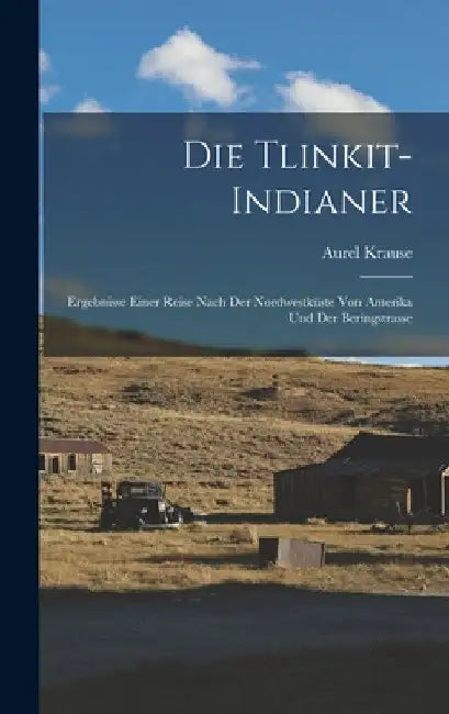 Die Tlinkit-Indianer: Ergebnisse Einer Reise Nach Der Nordwestküste Von Amerika Und Der Beringstrasse by Aurel Krause