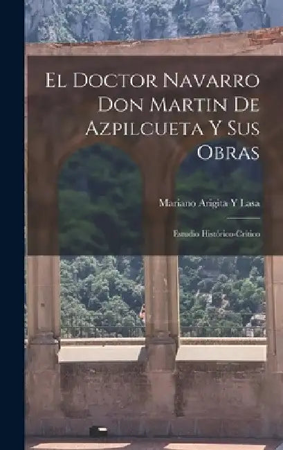 El Doctor Navarro Don Martin De Azpilcueta Y Sus Obras: Estudio Histórico-Crítico by Mariano Arigita y. Lasa