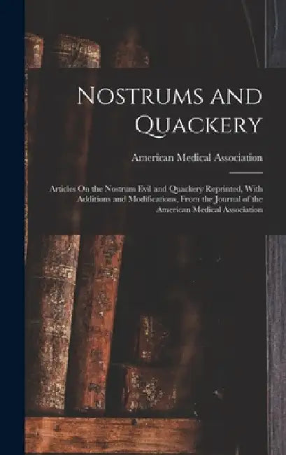 Nostrums and Quackery: Articles On the Nostrum Evil and Quackery Reprinted, With Additions and Modifications, From the Journal of the America by American Medical Association