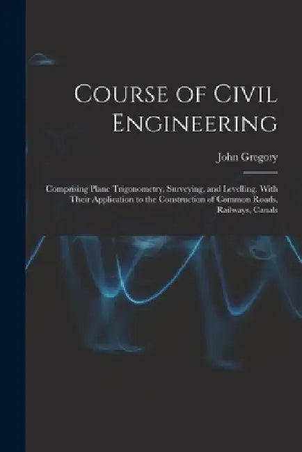 Course of Civil Engineering: Comprising Plane Trigonometry, Surveying, and Levelling. With Their Application to the Construction of Common Roads, R by John Gregory