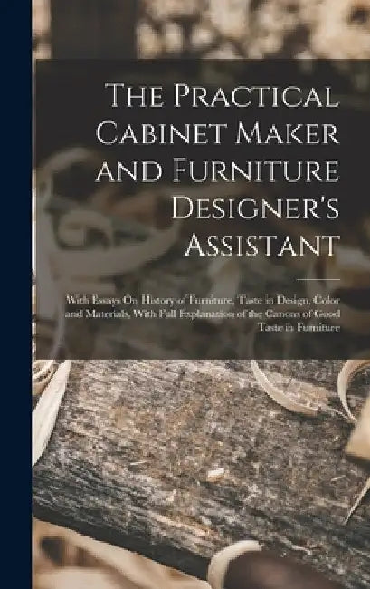 The Practical Cabinet Maker and Furniture Designer's Assistant: With Essays On History of Furniture, Taste in Design, Color and Materials, With Full E by Anonymous