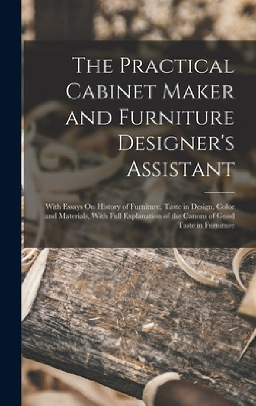 The Practical Cabinet Maker and Furniture Designer's Assistant: With Essays On History of Furniture, Taste in Design, Color and Materials, With Full E by Anonymous