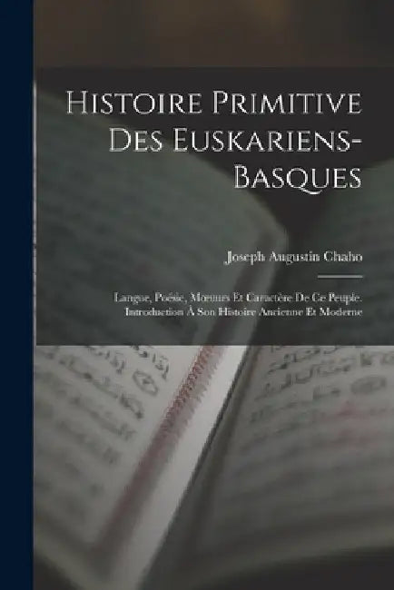 Histoire Primitive Des Euskariens-Basques: Langue, Poésie, Moeuurs Et Caractère De Ce Peuple. Introduction À Son Histoire Ancienne Et Moderne by Joseph Augustin Chaho