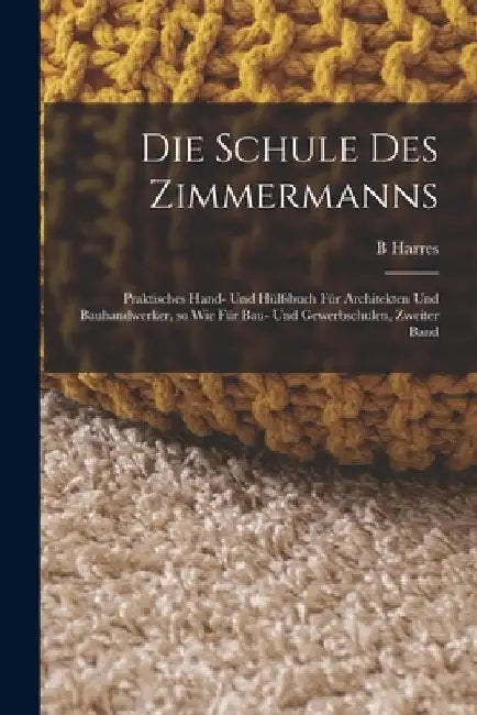 Die Schule des Zimmermanns: Praktisches Hand- und Hülfsbuch für Architekten und Bauhandwerker, so wie für Bau- und Gewerbschulen, Zweiter Band by B. Harres