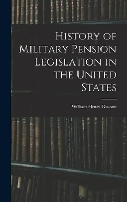 History of Military Pension Legislation in the United States by William Henry Glasson