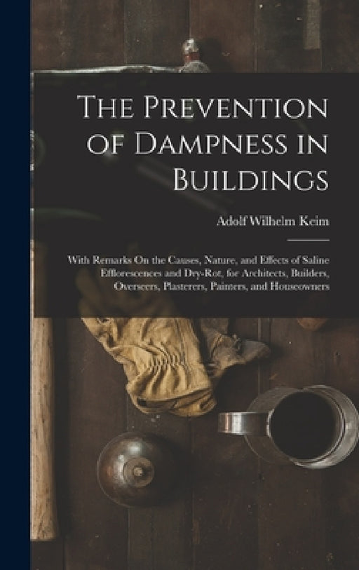 The Prevention of Dampness in Buildings: With Remarks On the Causes, Nature, and Effects of Saline Efflorescences and Dry-Rot, for Architects, Builder by Adolf Wilhelm Keim
