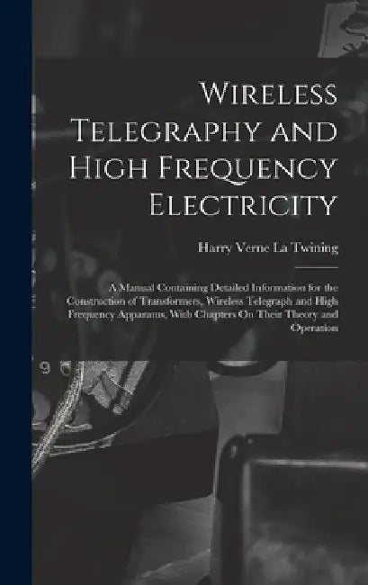 Wireless Telegraphy and High Frequency Electricity: A Manual Containing Detailed Information for the Construction of Transformers, Wireless Telegraph by Harry Verne La Twining