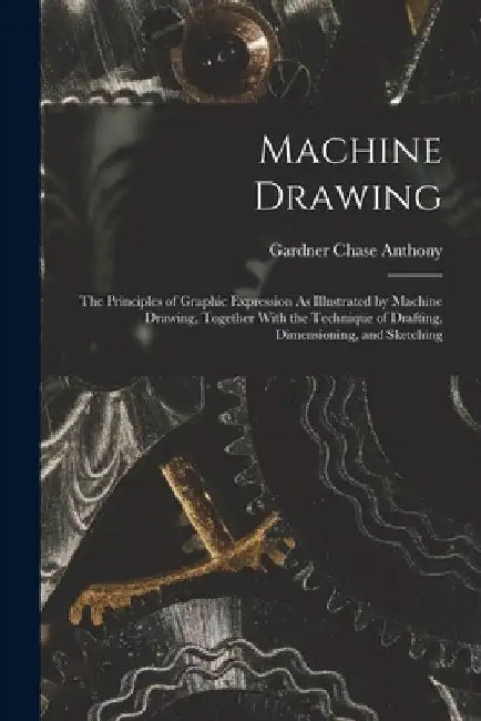 Machine Drawing: The Principles of Graphic Expression As Illustrated by Machine Drawing, Together With the Technique of Drafting, Dimen by Gardner Chase Anthony